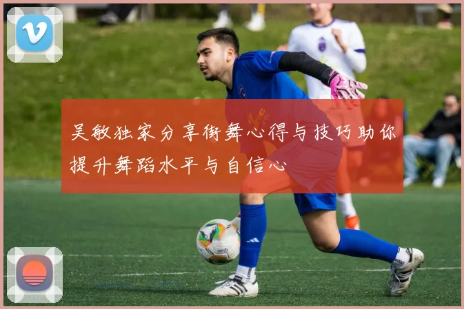 吴敏独家分享街舞心得与技巧助你提升舞蹈水平与自信心