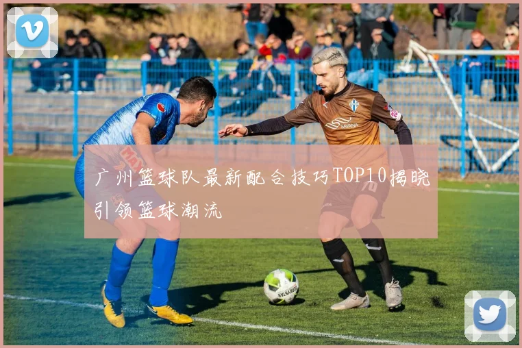 广州篮球队最新配合技巧TOP10揭晓引领篮球潮流
