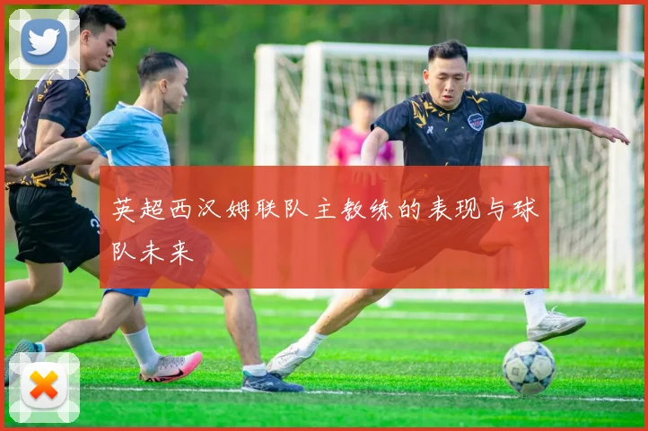 英超西汉姆联队主教练的表现与球队未来